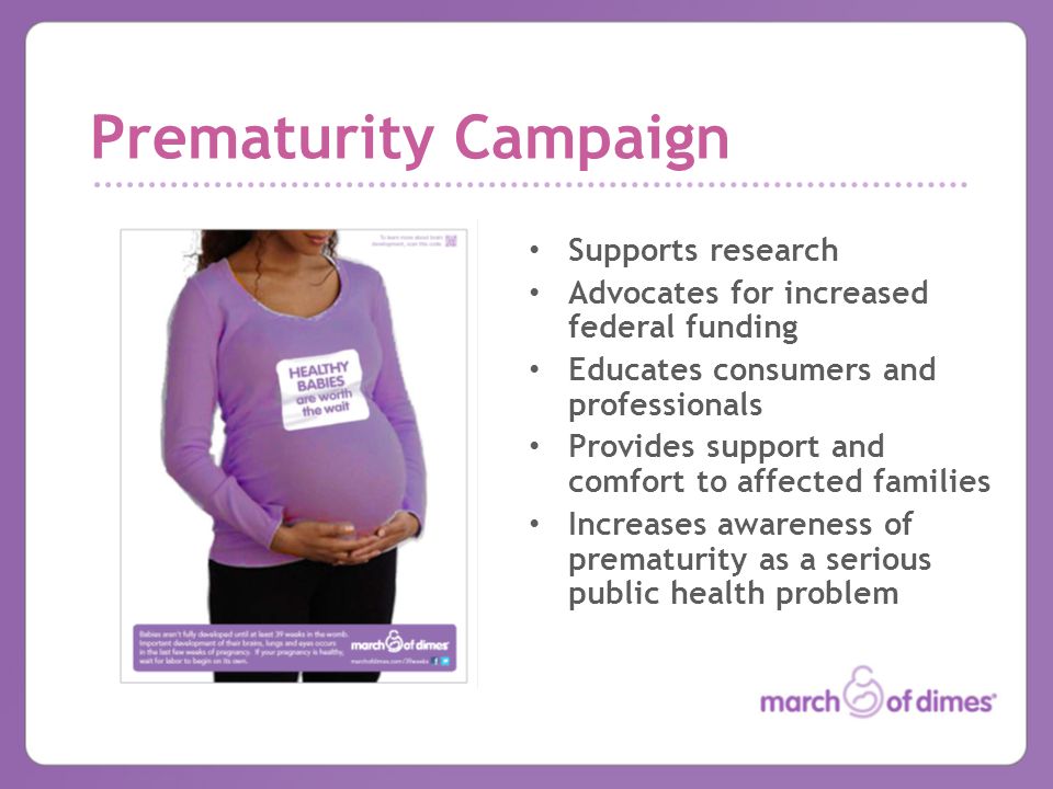 Prematurity Campaign Supports research Advocates for increased federal funding Educates consumers and professionals Provides support and comfort to affected families Increases awareness of prematurity as a serious public health problem