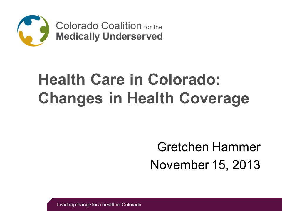 Leading change for a healthier Colorado Health Care in Colorado: Changes in Health Coverage Gretchen Hammer November 15, 2013