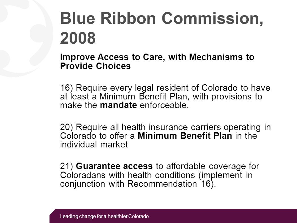 Leading change for a healthier Colorado Blue Ribbon Commission, 2008 Improve Access to Care, with Mechanisms to Provide Choices 16) Require every legal resident of Colorado to have at least a Minimum Benefit Plan, with provisions to make the mandate enforceable.