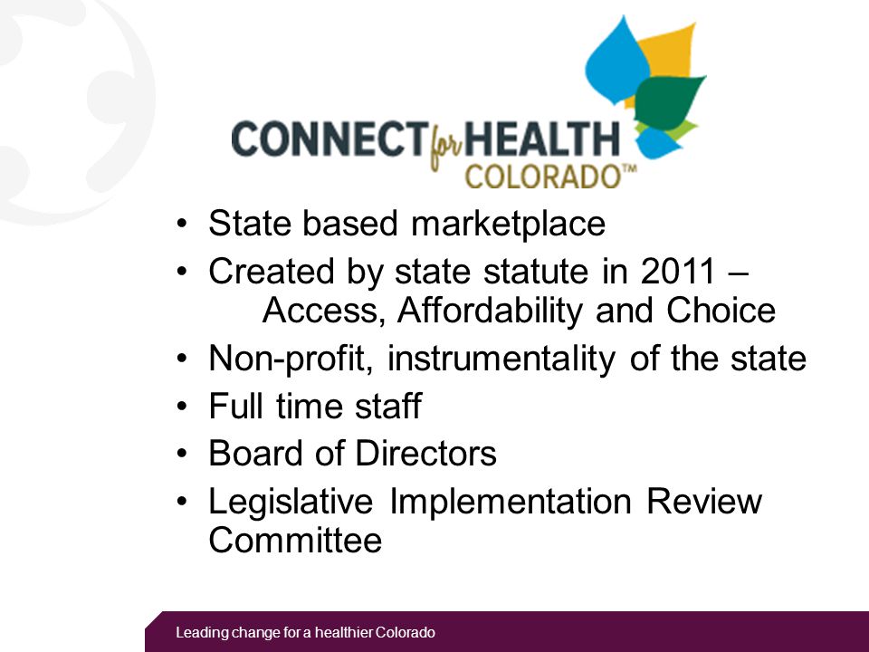 Leading change for a healthier Colorado State based marketplace Created by state statute in 2011 – Access, Affordability and Choice Non-profit, instrumentality of the state Full time staff Board of Directors Legislative Implementation Review Committee
