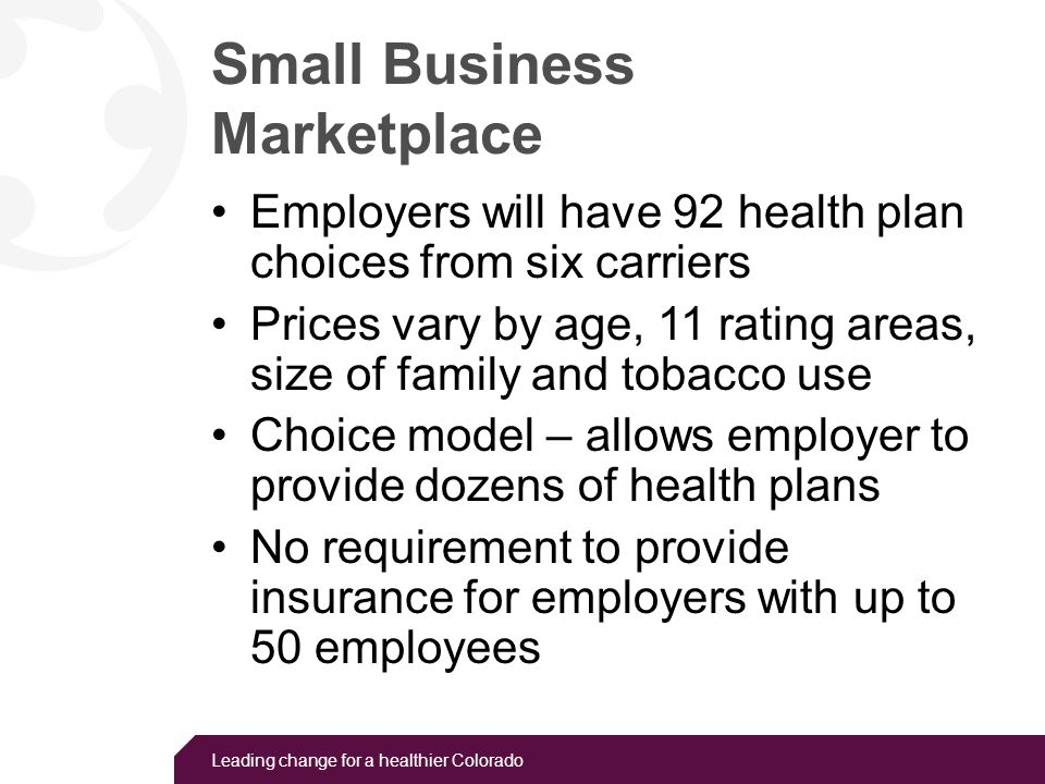 Leading change for a healthier Colorado Small Business Marketplace Employers will have 92 health plan choices from six carriers Prices vary by age, 11 rating areas, size of family and tobacco use Choice model – allows employer to provide dozens of health plans No requirement to provide insurance for employers with up to 50 employees