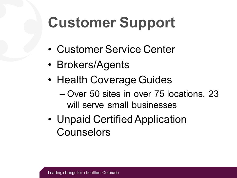 Leading change for a healthier Colorado Customer Support Customer Service Center Brokers/Agents Health Coverage Guides –Over 50 sites in over 75 locations, 23 will serve small businesses Unpaid Certified Application Counselors