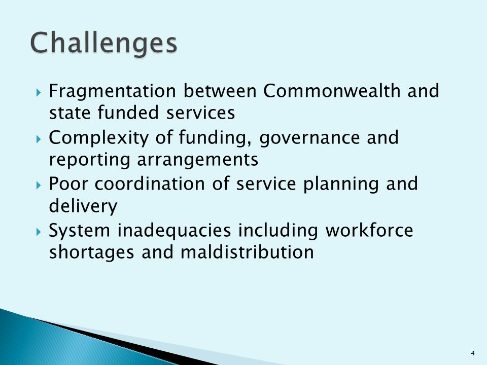  Fragmentation between Commonwealth and state funded services  Complexity of funding, governance and reporting arrangements  Poor coordination of service planning and delivery  System inadequacies including workforce shortages and maldistribution 4