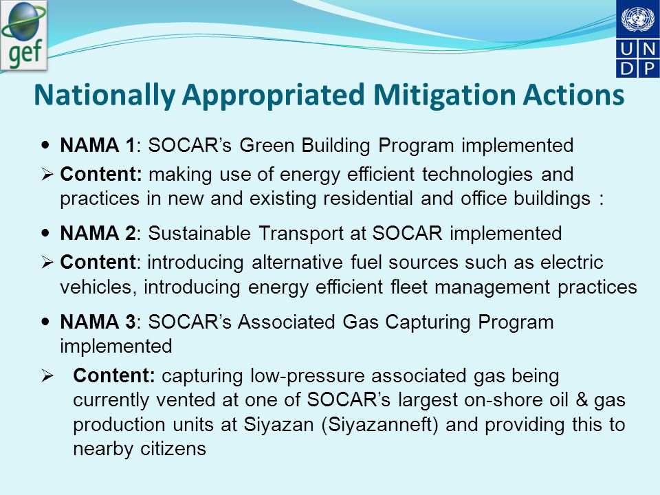 Nationally Appropriated Mitigation Actions NAMA 1: SOCAR’s Green Building Program implemented  Content: making use of energy efficient technologies and practices in new and existing residential and office buildings : NAMA 2: Sustainable Transport at SOCAR implemented  Content: introducing alternative fuel sources such as electric vehicles, introducing energy efficient fleet management practices NAMA 3: SOCAR’s Associated Gas Capturing Program implemented  Content: capturing low-pressure associated gas being currently vented at one of SOCAR’s largest on-shore oil & gas production units at Siyazan (Siyazanneft) and providing this to nearby citizens