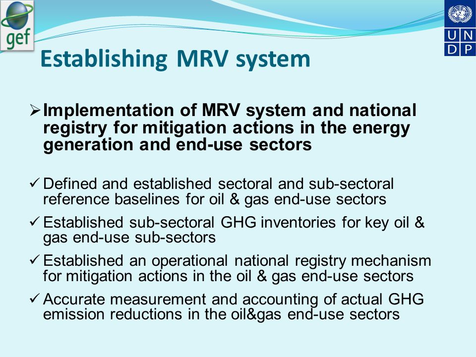 Establishing MRV system  Implementation of MRV system and national registry for mitigation actions in the energy generation and end-use sectors Defined and established sectoral and sub-sectoral reference baselines for oil & gas end-use sectors Established sub-sectoral GHG inventories for key oil & gas end-use sub-sectors Established an operational national registry mechanism for mitigation actions in the oil & gas end-use sectors Accurate measurement and accounting of actual GHG emission reductions in the oil&gas end-use sectors