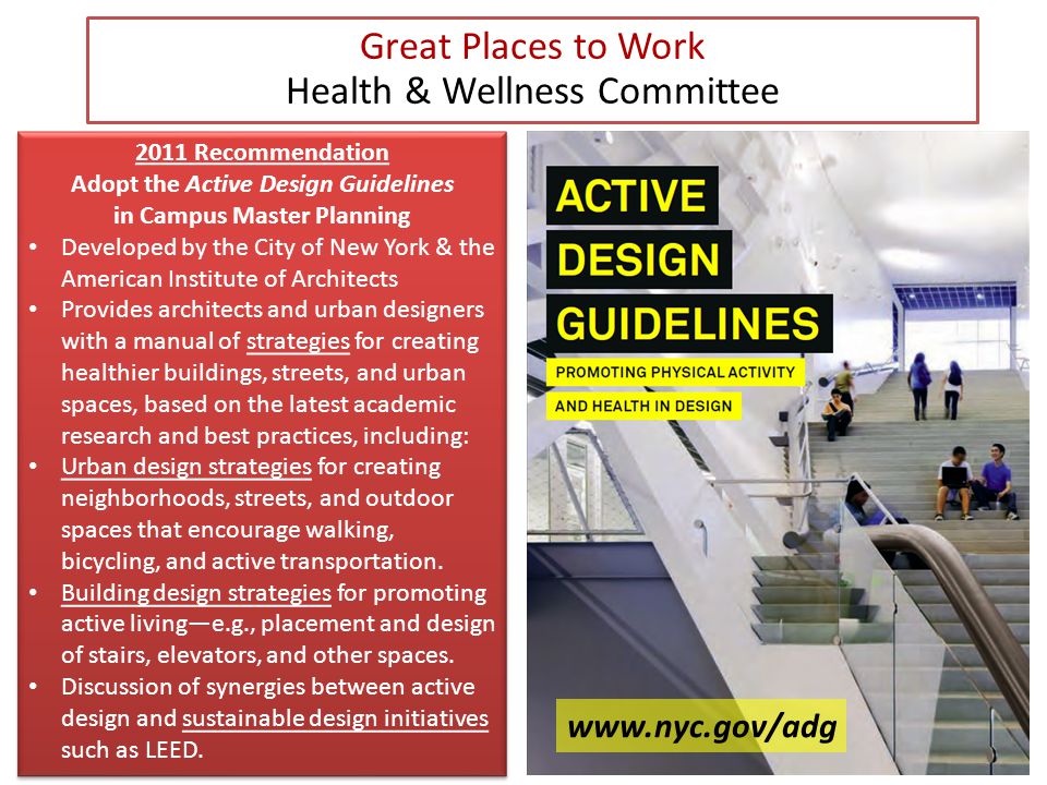 Great Places to Work Health & Wellness Committee 2011 Recommendation Adopt the Active Design Guidelines in Campus Master Planning Developed by the City of New York & the American Institute of Architects Provides architects and urban designers with a manual of strategies for creating healthier buildings, streets, and urban spaces, based on the latest academic research and best practices, including: Urban design strategies for creating neighborhoods, streets, and outdoor spaces that encourage walking, bicycling, and active transportation.