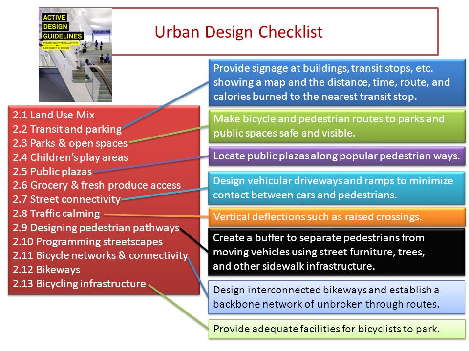 Urban Design Checklist 2.1 Land Use Mix 2.2 Transit and parking 2.3 Parks & open spaces 2.4 Children’s play areas 2.5 Public plazas 2.6 Grocery & fresh produce access 2.7 Street connectivity 2.8 Traffic calming 2.9 Designing pedestrian pathways 2.10 Programming streetscapes 2.11 Bicycle networks & connectivity 2.12 Bikeways 2.13 Bicycling infrastructure 2.1 Land Use Mix 2.2 Transit and parking 2.3 Parks & open spaces 2.4 Children’s play areas 2.5 Public plazas 2.6 Grocery & fresh produce access 2.7 Street connectivity 2.8 Traffic calming 2.9 Designing pedestrian pathways 2.10 Programming streetscapes 2.11 Bicycle networks & connectivity 2.12 Bikeways 2.13 Bicycling infrastructure Provide signage at buildings, transit stops, etc.