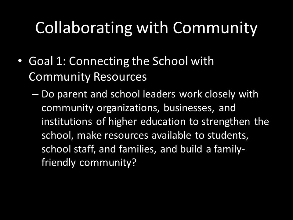 Collaborating with Community Goal 1: Connecting the School with Community Resources – Do parent and school leaders work closely with community organizations, businesses, and institutions of higher education to strengthen the school, make resources available to students, school staff, and families, and build a family- friendly community