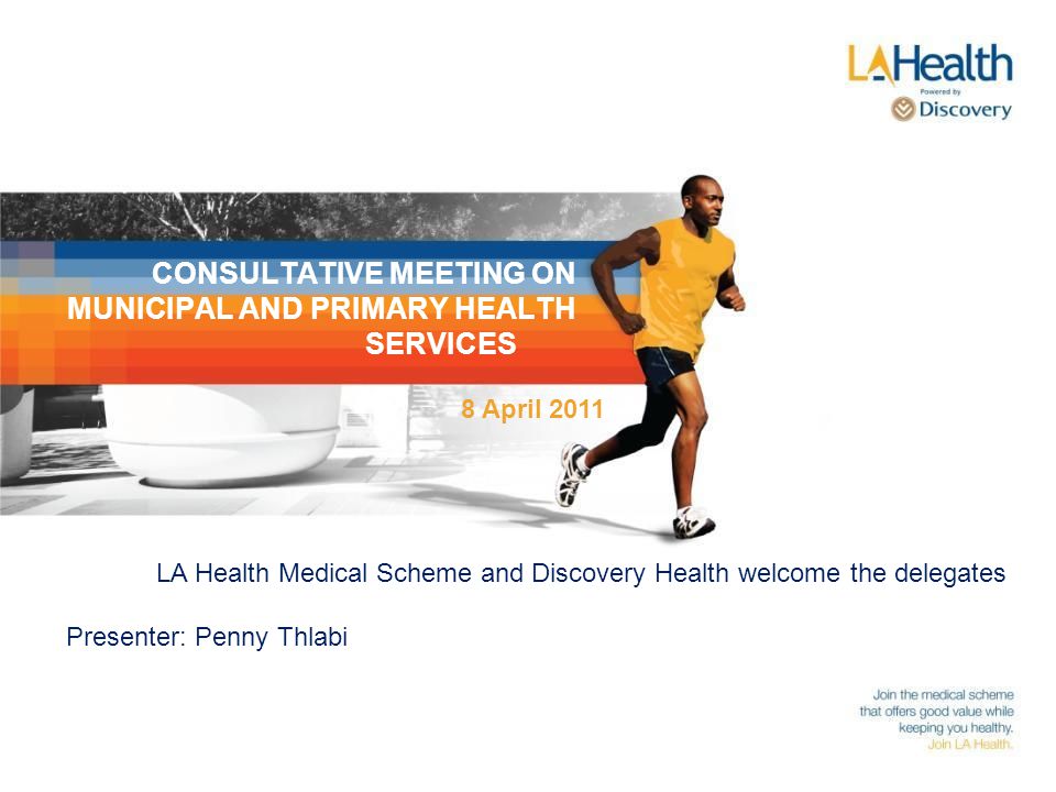 CONSULTATIVE MEETING ON MUNICIPAL AND PRIMARY HEALTH SERVICES LA Health Medical Scheme and Discovery Health welcome the delegates Presenter: Penny Thlabi 8 April 2011