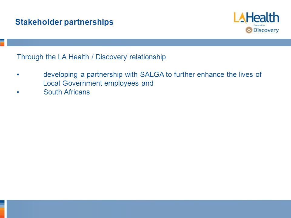 Stakeholder partnerships Through the LA Health / Discovery relationship developing a partnership with SALGA to further enhance the lives of Local Government employees and South Africans