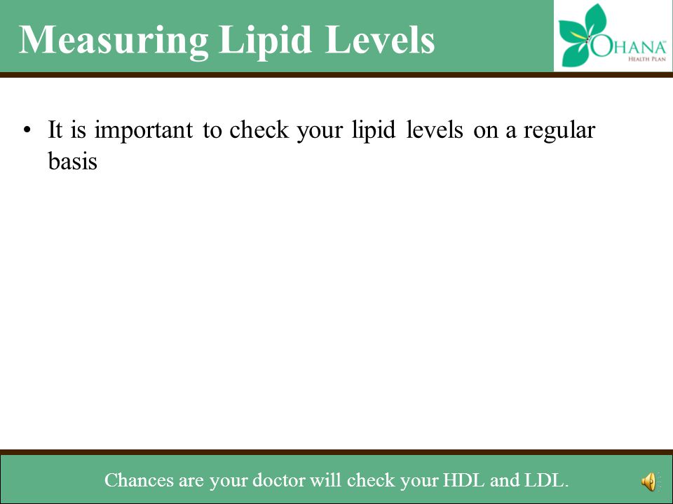 Measuring Lipid Levels It is important to check your lipid levels on a regular basis –The National Cholesterol Education Program recommends testing at least every five years –Ask your doctor how often you should check your lipid levels –Ideal levels for cholesterol LDL: Less than 100 mg/dL HDL: Greater than or equal to 60 mg/dL Total Cholesterol: Less than 200 mg/dL Ideal level for triglycerides –Less than 150 mg/dL This is done with a simple blood test your doctor can arrange.
