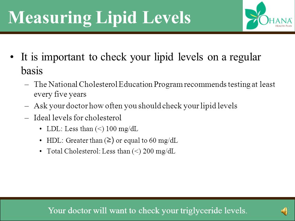 Measuring Lipid Levels It is important to check your lipid levels on a regular basis –The National Cholesterol Education Program recommends testing at least every five years –Ask your doctor how often you should check your lipid levels –Ideal levels for cholesterol LDL: Less than (<) 100 mg/dL HDL: Greater than ( ≥) or equal to 60 mg/dL Total Cholesterol: Less than (<) 200 mg/dL Ideal level for triglycerides –Less than 150 mg/dL But ask your doctor about the right levels for you.