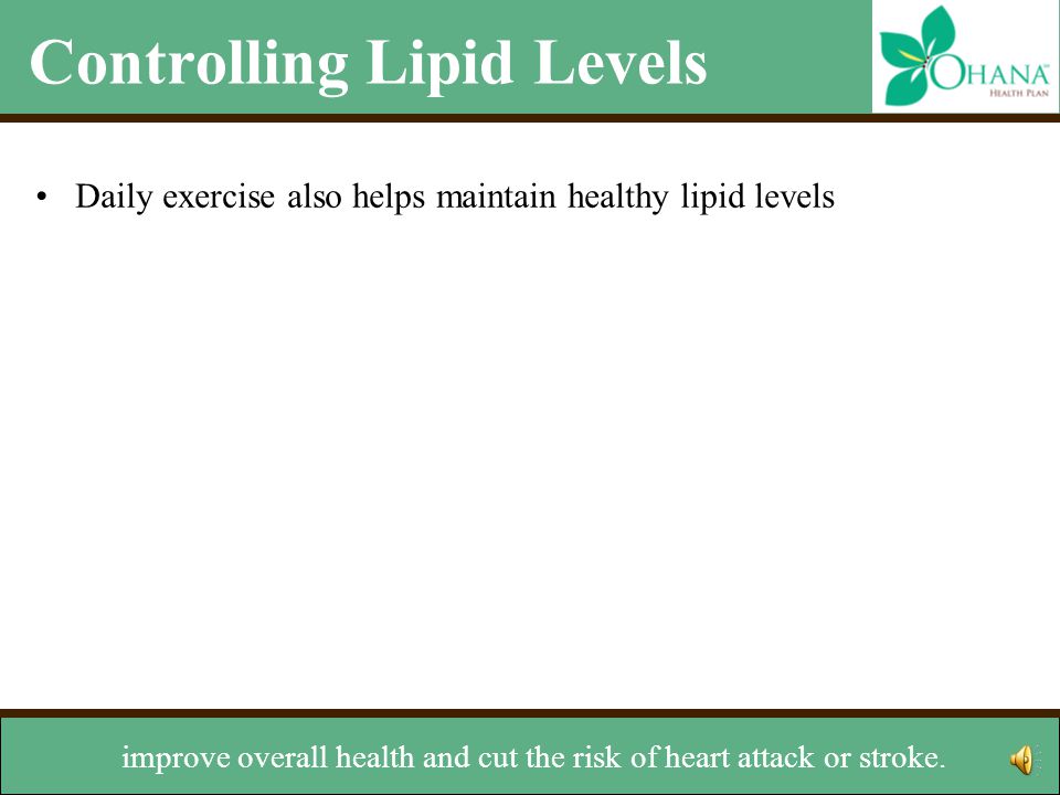 Controlling Lipid Levels Daily exercise also helps maintain healthy lipid levels There are many types of exercises you can try –Walking –Jogging –Riding a bike –Skating –Lifting weights –Climbing stairs Talk with your doctor before starting any exercise program Other lifestyle changes –Stop smoking –Maintain a healthy weight Daily exercise can raise HDL levels,