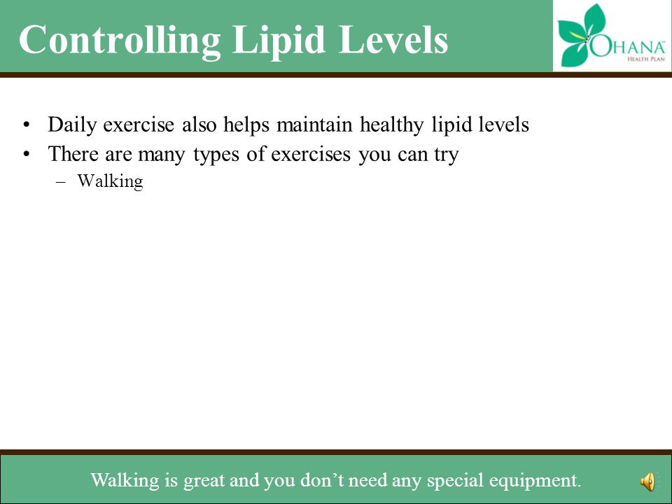 Controlling Lipid Levels Daily exercise also helps maintain healthy lipid levels There are many types of exercises you can try –Walking –Jogging –Riding a bike –Skating –Lifting weights –Climbing stairs Talk with your doctor before starting any exercise program Other lifestyle changes –Stop smoking –Maintain a healthy weight There are many types of exercises you can try.