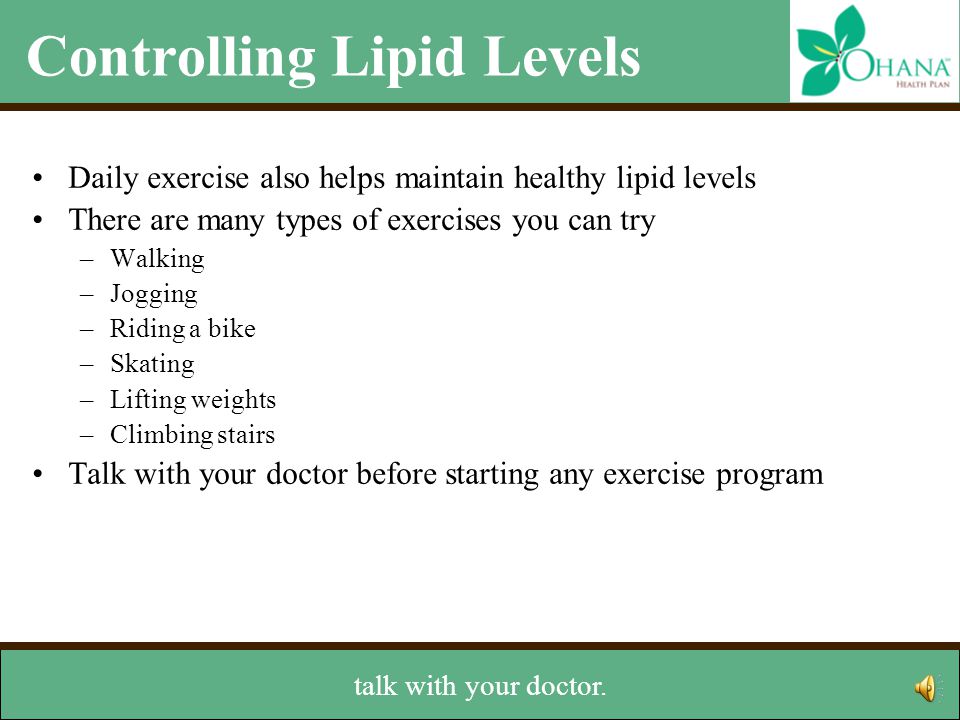 Controlling Lipid Levels Daily exercise also helps maintain healthy lipid levels There are many types of exercises you can try –Walking –Jogging –Riding a bike –Skating –Lifting weights –Climbing stairs Talk with your doctor before starting any exercise program Other lifestyle changes –Stop smoking –Maintain a healthy weight And, remember, before you start a new exercise program