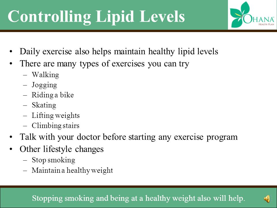 Controlling Lipid Levels Daily exercise also helps maintain healthy lipid levels There are many types of exercises you can try –Walking –Jogging –Riding a bike –Skating –Lifting weights –Climbing stairs Talk with your doctor before starting any exercise program Other lifestyle changes –Stop smoking –Maintain a healthy weight talk with your doctor.