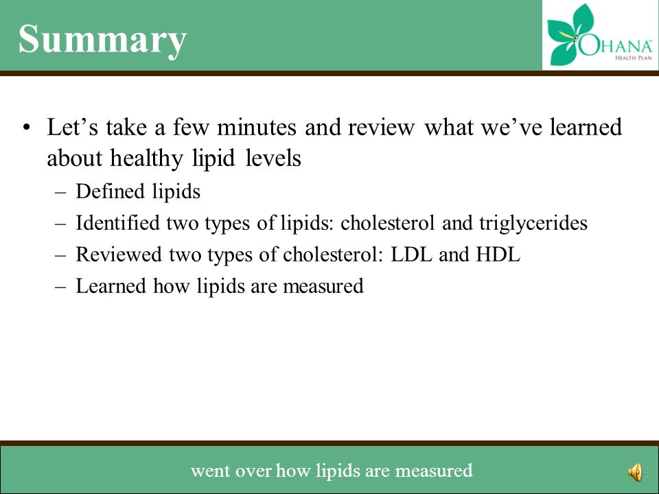 Summary Let’s take a few minutes and review what we’ve learned about healthy lipid levels –Defined lipids –Identified two types of lipids: cholesterol and triglycerides –Reviewed two types of cholesterol: LDL and HDL –Learned how lipids are measured –Discussed how to managed levels We also talked about the two types of cholesterol – LDL and HDL,