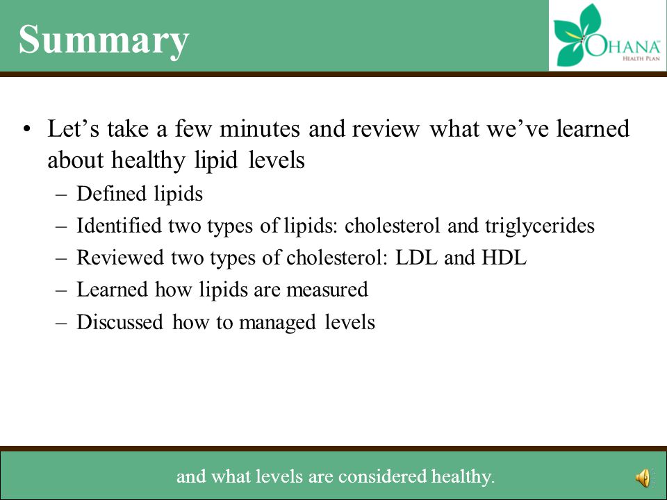 Summary Let’s take a few minutes and review what we’ve learned about healthy lipid levels –Defined lipids –Identified two types of lipids: cholesterol and triglycerides –Reviewed two types of cholesterol: LDL and HDL –Learned how lipids are measured –Discussed how to managed levels went over how lipids are measured
