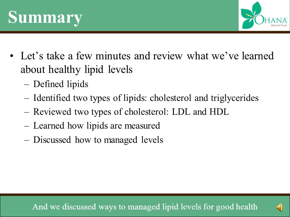 Summary Let’s take a few minutes and review what we’ve learned about healthy lipid levels –Defined lipids –Identified two types of lipids: cholesterol and triglycerides –Reviewed two types of cholesterol: LDL and HDL –Learned how lipids are measured –Discussed how to managed levels and what levels are considered healthy.