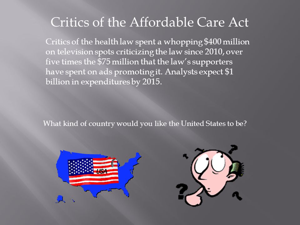 Critics of the Affordable Care Act Critics of the health law spent a whopping $400 million on television spots criticizing the law since 2010, over five times the $75 million that the law’s supporters have spent on ads promoting it.