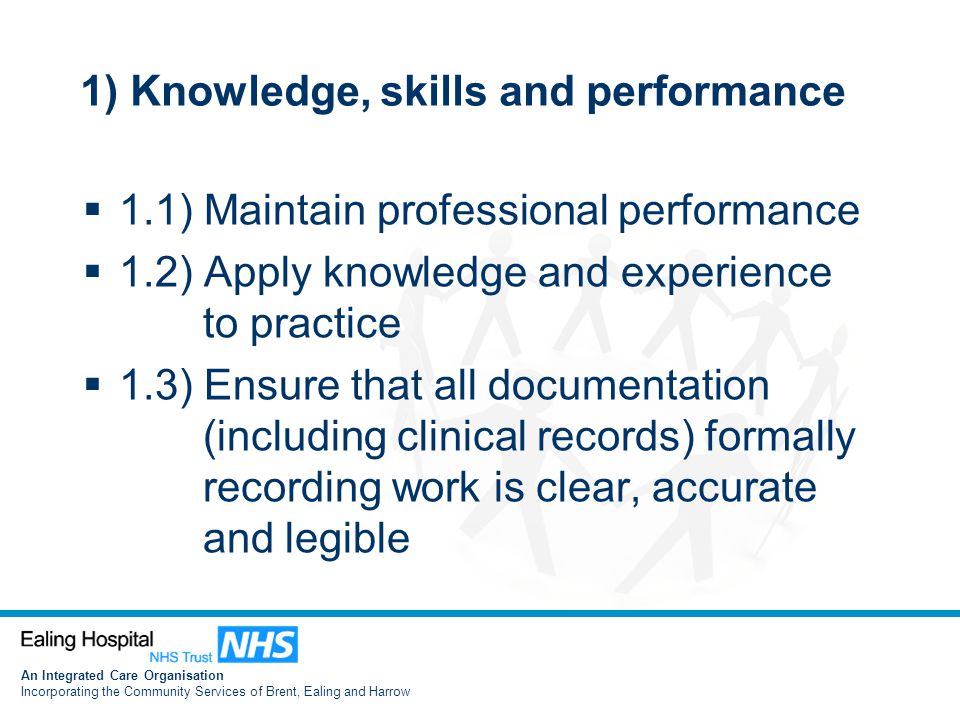An Integrated Care Organisation Incorporating the Community Services of Brent, Ealing and Harrow 1) Knowledge, skills and performance  1.1) Maintain professional performance  1.2) Apply knowledge and experience to practice  1.3) Ensure that all documentation (including clinical records) formally recording work is clear, accurate and legible