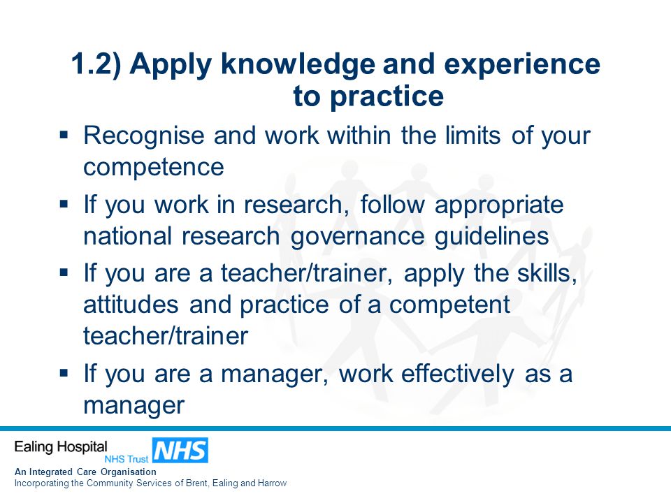 An Integrated Care Organisation Incorporating the Community Services of Brent, Ealing and Harrow 1.2) Apply knowledge and experience to practice  Recognise and work within the limits of your competence  If you work in research, follow appropriate national research governance guidelines  If you are a teacher/trainer, apply the skills, attitudes and practice of a competent teacher/trainer  If you are a manager, work effectively as a manager