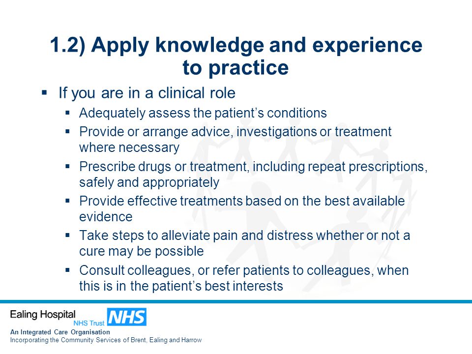 An Integrated Care Organisation Incorporating the Community Services of Brent, Ealing and Harrow 1.2) Apply knowledge and experience to practice  If you are in a clinical role  Adequately assess the patient’s conditions  Provide or arrange advice, investigations or treatment where necessary  Prescribe drugs or treatment, including repeat prescriptions, safely and appropriately  Provide effective treatments based on the best available evidence  Take steps to alleviate pain and distress whether or not a cure may be possible  Consult colleagues, or refer patients to colleagues, when this is in the patient’s best interests