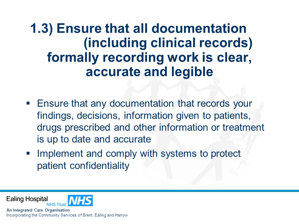 An Integrated Care Organisation Incorporating the Community Services of Brent, Ealing and Harrow 1.3) Ensure that all documentation (including clinical records) formally recording work is clear, accurate and legible  Ensure that any documentation that records your findings, decisions, information given to patients, drugs prescribed and other information or treatment is up to date and accurate  Implement and comply with systems to protect patient confidentiality