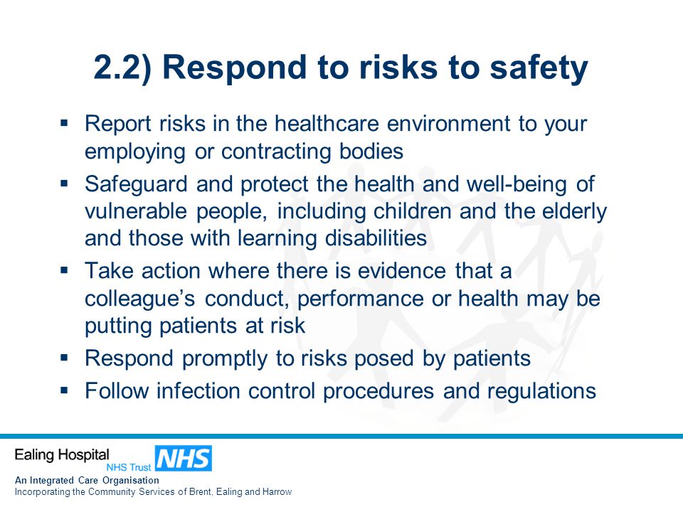 An Integrated Care Organisation Incorporating the Community Services of Brent, Ealing and Harrow 2.2) Respond to risks to safety  Report risks in the healthcare environment to your employing or contracting bodies  Safeguard and protect the health and well-being of vulnerable people, including children and the elderly and those with learning disabilities  Take action where there is evidence that a colleague’s conduct, performance or health may be putting patients at risk  Respond promptly to risks posed by patients  Follow infection control procedures and regulations