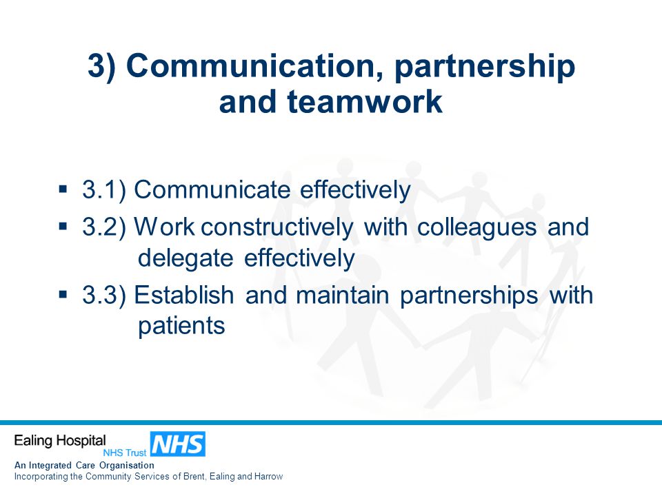 An Integrated Care Organisation Incorporating the Community Services of Brent, Ealing and Harrow 3) Communication, partnership and teamwork  3.1) Communicate effectively  3.2) Work constructively with colleagues and delegate effectively  3.3) Establish and maintain partnerships with patients