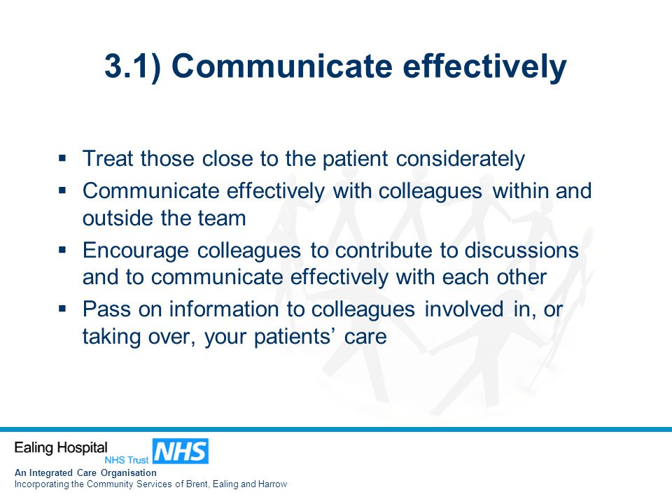 An Integrated Care Organisation Incorporating the Community Services of Brent, Ealing and Harrow 3.1) Communicate effectively  Treat those close to the patient considerately  Communicate effectively with colleagues within and outside the team  Encourage colleagues to contribute to discussions and to communicate effectively with each other  Pass on information to colleagues involved in, or taking over, your patients’ care