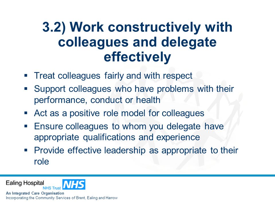 An Integrated Care Organisation Incorporating the Community Services of Brent, Ealing and Harrow 3.2) Work constructively with colleagues and delegate effectively  Treat colleagues fairly and with respect  Support colleagues who have problems with their performance, conduct or health  Act as a positive role model for colleagues  Ensure colleagues to whom you delegate have appropriate qualifications and experience  Provide effective leadership as appropriate to their role