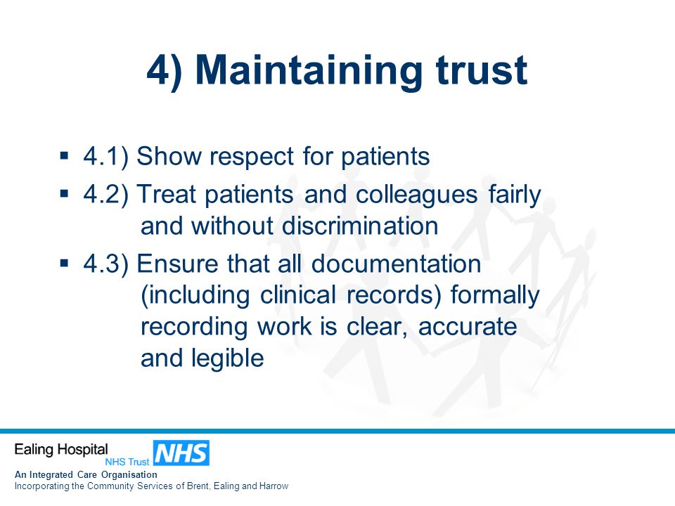 An Integrated Care Organisation Incorporating the Community Services of Brent, Ealing and Harrow 4) Maintaining trust  4.1) Show respect for patients  4.2) Treat patients and colleagues fairly and without discrimination  4.3) Ensure that all documentation (including clinical records) formally recording work is clear, accurate and legible