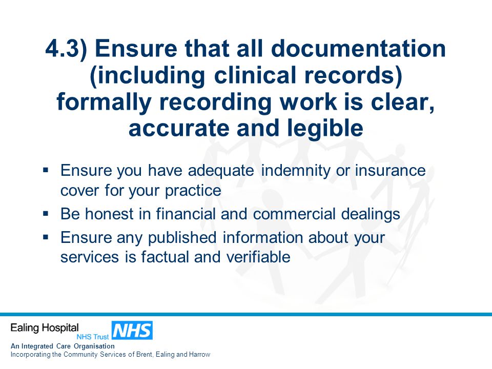 An Integrated Care Organisation Incorporating the Community Services of Brent, Ealing and Harrow 4.3) Ensure that all documentation (including clinical records) formally recording work is clear, accurate and legible  Ensure you have adequate indemnity or insurance cover for your practice  Be honest in financial and commercial dealings  Ensure any published information about your services is factual and verifiable