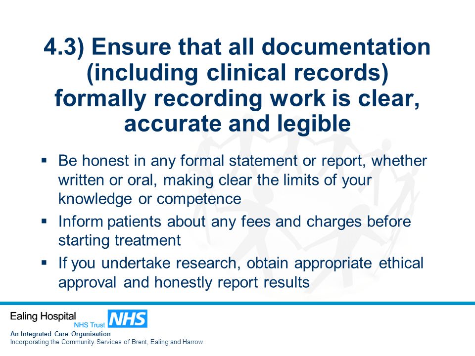 An Integrated Care Organisation Incorporating the Community Services of Brent, Ealing and Harrow 4.3) Ensure that all documentation (including clinical records) formally recording work is clear, accurate and legible  Be honest in any formal statement or report, whether written or oral, making clear the limits of your knowledge or competence  Inform patients about any fees and charges before starting treatment  If you undertake research, obtain appropriate ethical approval and honestly report results