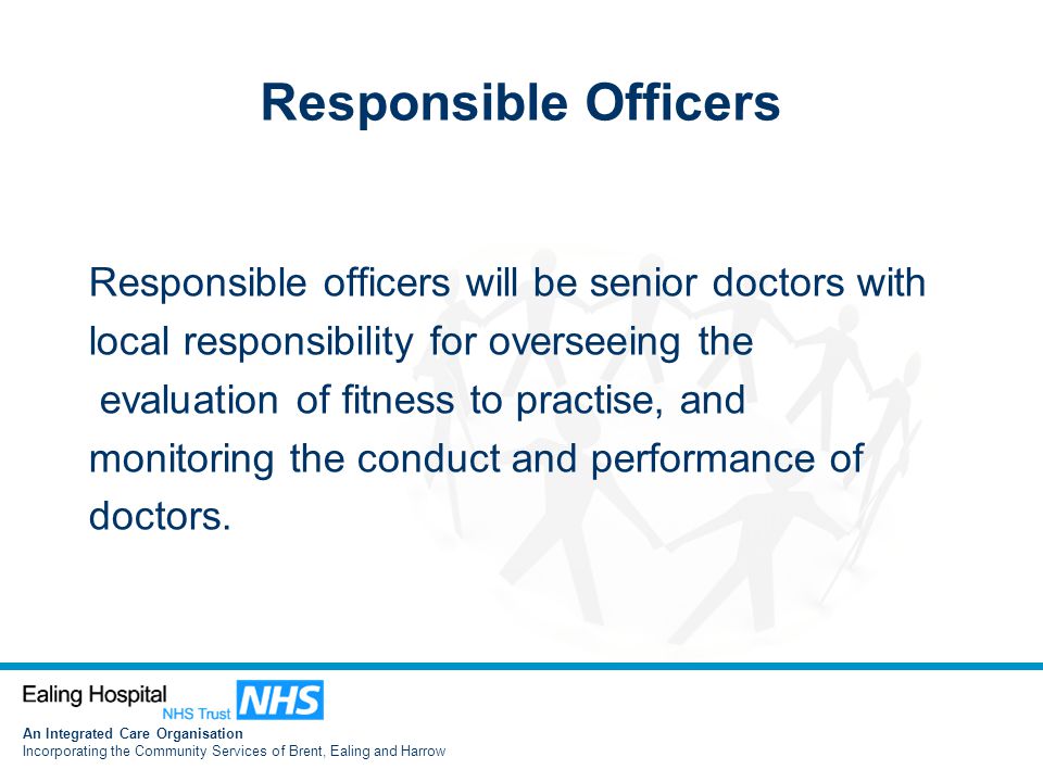 An Integrated Care Organisation Incorporating the Community Services of Brent, Ealing and Harrow Responsible Officers Responsible officers will be senior doctors with local responsibility for overseeing the evaluation of fitness to practise, and monitoring the conduct and performance of doctors.