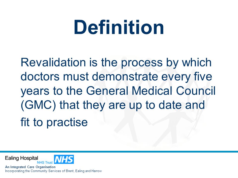 An Integrated Care Organisation Incorporating the Community Services of Brent, Ealing and Harrow Definition Revalidation is the process by which doctors must demonstrate every five years to the General Medical Council (GMC) that they are up to date and fit to practise