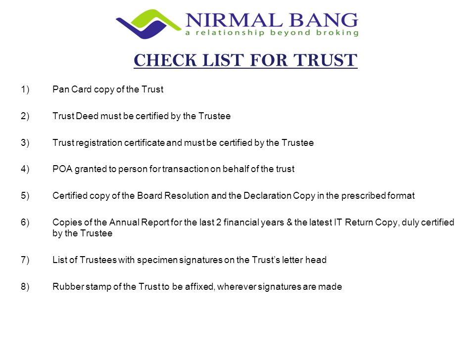1)Pan Card copy of the Trust 2)Trust Deed must be certified by the Trustee 3)Trust registration certificate and must be certified by the Trustee 4)POA granted to person for transaction on behalf of the trust 5)Certified copy of the Board Resolution and the Declaration Copy in the prescribed format 6)Copies of the Annual Report for the last 2 financial years & the latest IT Return Copy, duly certified by the Trustee 7)List of Trustees with specimen signatures on the Trust’s letter head 8)Rubber stamp of the Trust to be affixed, wherever signatures are made CHECK LIST FOR TRUST