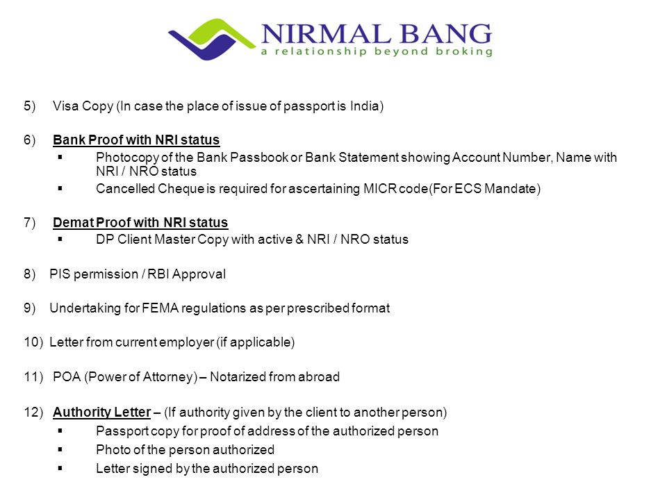 5) Visa Copy (In case the place of issue of passport is India) 6) Bank Proof with NRI status  Photocopy of the Bank Passbook or Bank Statement showing Account Number, Name with NRI / NRO status  Cancelled Cheque is required for ascertaining MICR code(For ECS Mandate) 7) Demat Proof with NRI status  DP Client Master Copy with active & NRI / NRO status 8) PIS permission / RBI Approval 9) Undertaking for FEMA regulations as per prescribed format 10) Letter from current employer (if applicable) 11) POA (Power of Attorney) – Notarized from abroad 12) Authority Letter – (If authority given by the client to another person)  Passport copy for proof of address of the authorized person  Photo of the person authorized  Letter signed by the authorized person