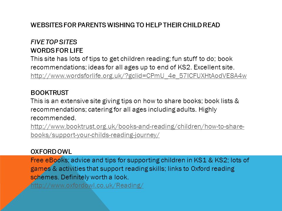 WEBSITES FOR PARENTS WISHING TO HELP THEIR CHILD READ FIVE TOP SITES WORDS FOR LIFE This site has lots of tips to get children reading; fun stuff to do; book recommendations; ideas for all ages up to end of KS2.