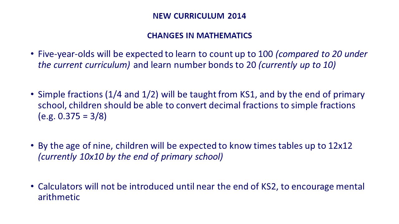 NEW CURRICULUM 2014 CHANGES IN MATHEMATICS Five-year-olds will be expected to learn to count up to 100 (compared to 20 under the current curriculum) and learn number bonds to 20 (currently up to 10) Simple fractions (1/4 and 1/2) will be taught from KS1, and by the end of primary school, children should be able to convert decimal fractions to simple fractions (e.g.