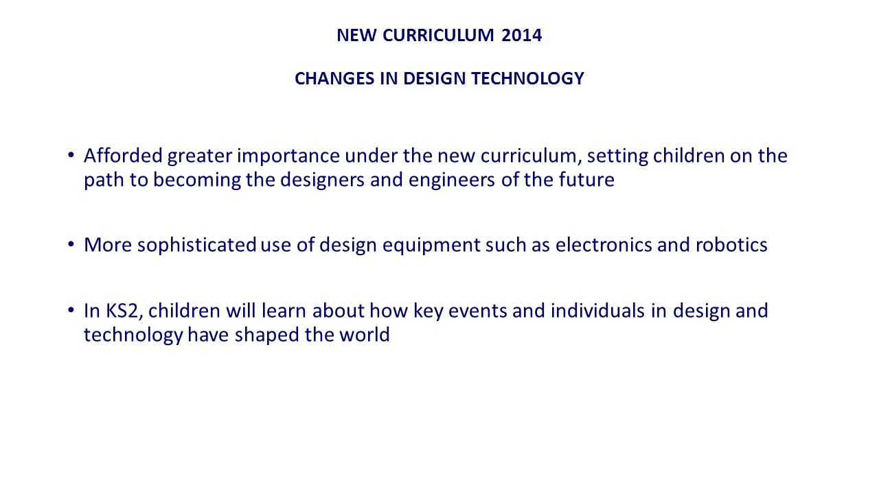 NEW CURRICULUM 2014 CHANGES IN DESIGN TECHNOLOGY Afforded greater importance under the new curriculum, setting children on the path to becoming the designers and engineers of the future More sophisticated use of design equipment such as electronics and robotics In KS2, children will learn about how key events and individuals in design and technology have shaped the world