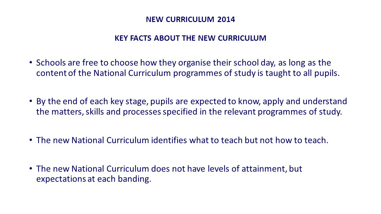 NEW CURRICULUM 2014 KEY FACTS ABOUT THE NEW CURRICULUM Schools are free to choose how they organise their school day, as long as the content of the National Curriculum programmes of study is taught to all pupils.