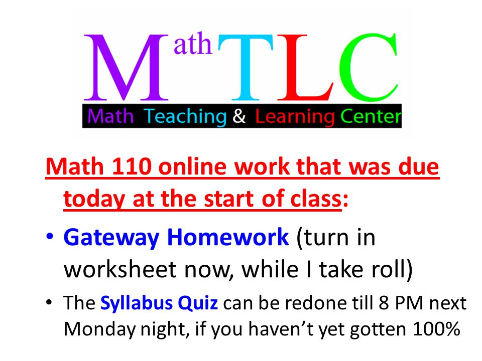 Math 110 online work that was due today at the start of class: Gateway Homework (turn in worksheet now, while I take roll) The Syllabus Quiz can be redone till 8 PM next Monday night, if you haven’t yet gotten 100%