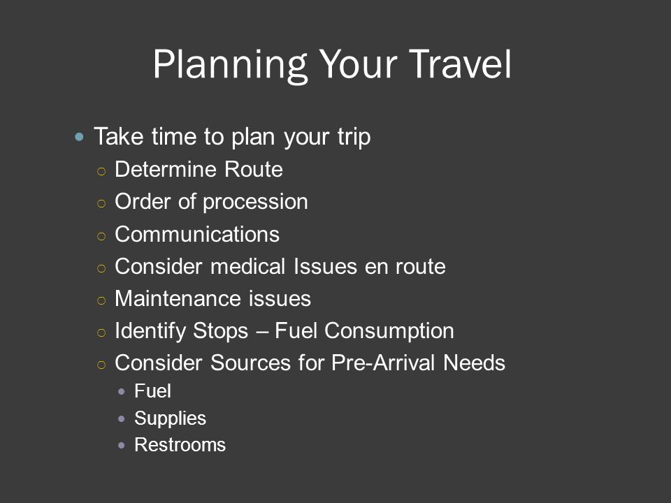 Planning Your Travel Take time to plan your trip ○ Determine Route ○ Order of procession ○ Communications ○ Consider medical Issues en route ○ Maintenance issues ○ Identify Stops – Fuel Consumption ○ Consider Sources for Pre-Arrival Needs Fuel Supplies Restrooms