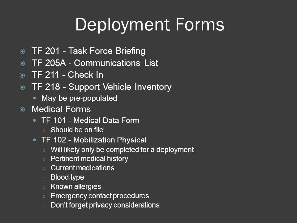 Deployment Forms  TF Task Force Briefing  TF 205A - Communications List  TF Check In  TF Support Vehicle Inventory May be pre-populated  Medical Forms TF Medical Data Form ○ Should be on file TF Mobilization Physical ○ Will likely only be completed for a deployment ○ Pertinent medical history ○ Current medications ○ Blood type ○ Known allergies ○ Emergency contact procedures ○ Don’t forget privacy considerations