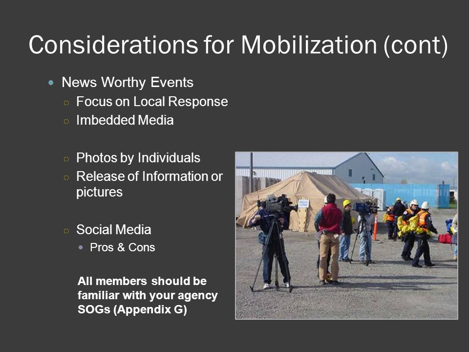 Considerations for Mobilization (cont) News Worthy Events ○ Focus on Local Response ○ Imbedded Media ○ Photos by Individuals ○ Release of Information or pictures ○ Social Media Pros & Cons All members should be familiar with your agency SOGs (Appendix G)