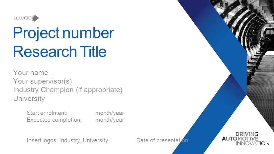 Project number Research Title Your name Your supervisor(s) Industry Champion (if appropriate) University Start enrolment:month/year Expected completion:month/year Insert logos: Industry, University Date of presentation