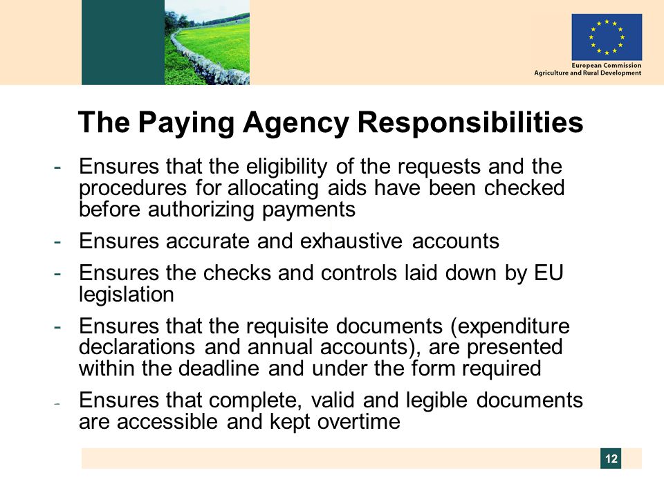 12 The Paying Agency Responsibilities -Ensures that the eligibility of the requests and the procedures for allocating aids have been checked before authorizing payments -Ensures accurate and exhaustive accounts -Ensures the checks and controls laid down by EU legislation -Ensures that the requisite documents (expenditure declarations and annual accounts), are presented within the deadline and under the form required - Ensures that complete, valid and legible documents are accessible and kept overtime
