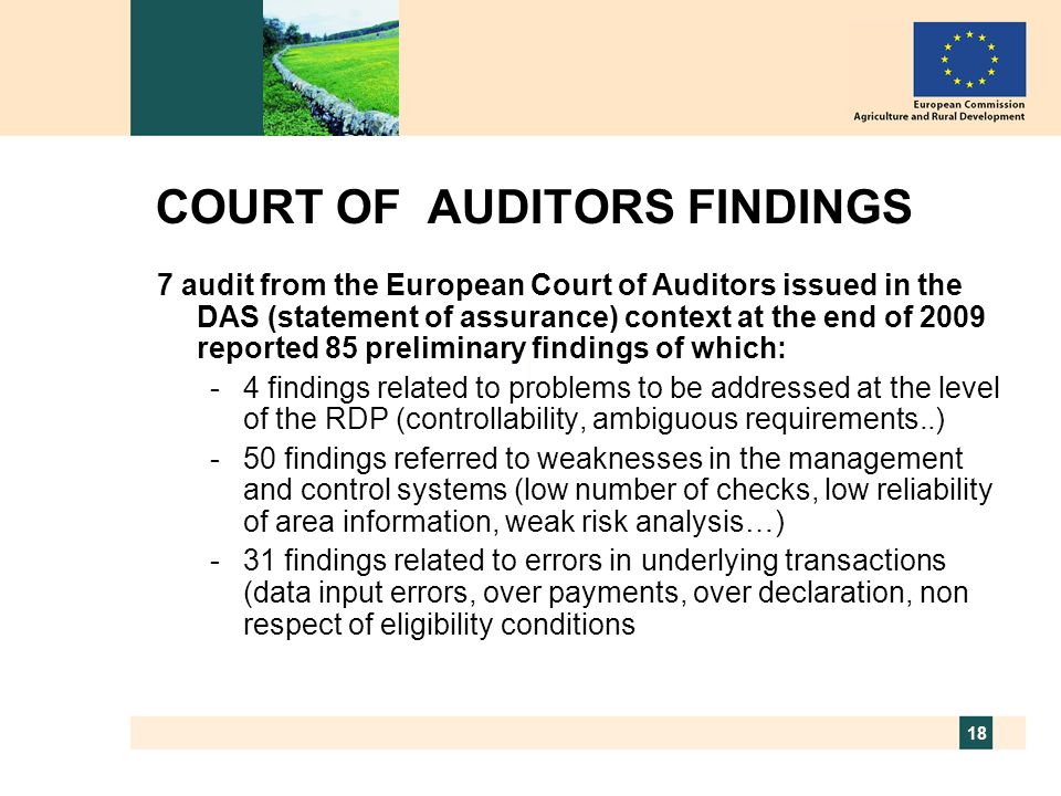 18 COURT OF AUDITORS FINDINGS 7 audit from the European Court of Auditors issued in the DAS (statement of assurance) context at the end of 2009 reported 85 preliminary findings of which: -4 findings related to problems to be addressed at the level of the RDP (controllability, ambiguous requirements..) -50 findings referred to weaknesses in the management and control systems (low number of checks, low reliability of area information, weak risk analysis…) -31 findings related to errors in underlying transactions (data input errors, over payments, over declaration, non respect of eligibility conditions